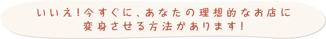 今すぐ理想的なお店に変身させる方法があります！