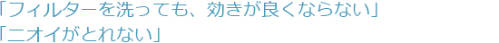 「フィルターを洗っても、効きが良くならない」「ニオイがとれない」